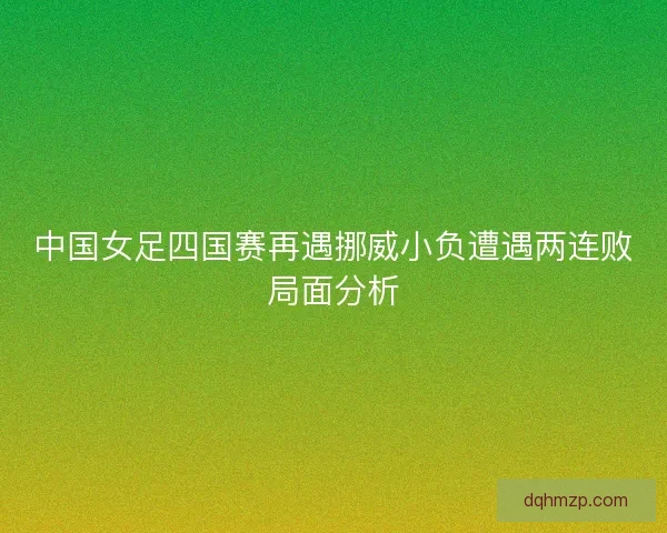 中国女足四国赛再遇挪威小负遭遇两连败局面分析